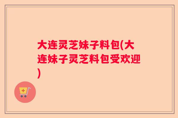 大连灵芝妹子料包(大连妹子灵芝料包受欢迎) 大连灵芝妹子料包(大连妹子灵芝料包受欢迎)