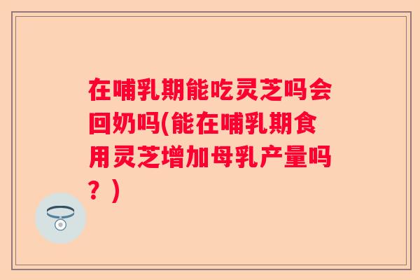 在哺乳期能吃灵芝吗会回奶吗(能在哺乳期食用灵芝增加母乳产量吗?) 在哺乳期能吃灵芝吗会回奶吗(能在哺乳期食用灵芝增加母乳产量吗?)