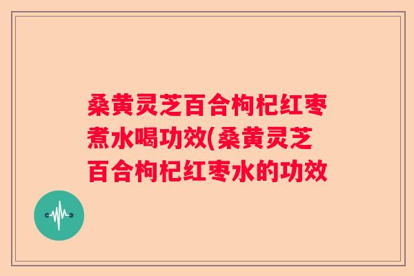 桑黄灵芝百合枸杞红枣煮水喝功效(桑黄灵芝百合枸杞红枣水的功效