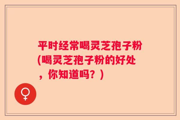 平时经常喝灵芝孢子粉(喝灵芝孢子粉的好处，你知道吗？)