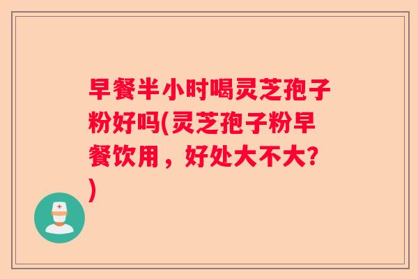 早餐半小时喝灵芝孢子粉好吗(灵芝孢子粉早餐饮用，好处大不大？)