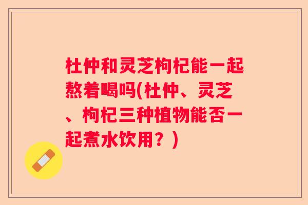 杜仲和灵芝枸杞能一起熬着喝吗(杜仲、灵芝、枸杞三种植物能否一起煮水饮用？)