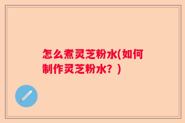 怎么煮灵芝粉水(如何制作灵芝粉水?) 怎么煮灵芝粉水(如何制作灵芝粉水?)