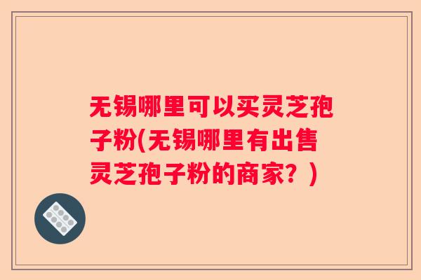 无锡哪里可以买灵芝孢子粉(无锡哪里有出售灵芝孢子粉的商家？)