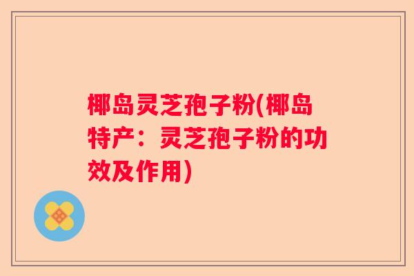 椰岛灵芝孢子粉(椰岛特产：灵芝孢子粉的功效及作用)