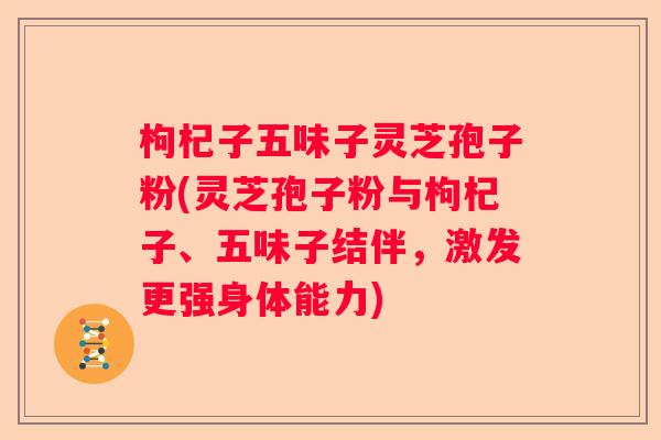 枸杞子五味子灵芝孢子粉(灵芝孢子粉与枸杞子、五味子结伴，激发更强身体能力)