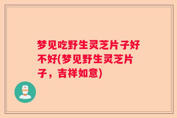 梦见吃野生灵芝片子好不好(梦见野生灵芝片子，吉祥如意)