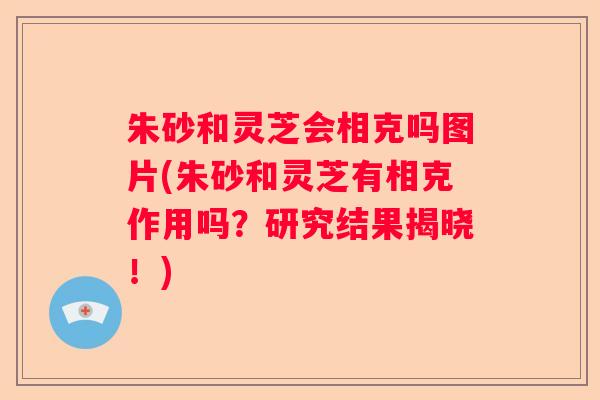 朱砂和灵芝会相克吗图片(朱砂和灵芝有相克作用吗?研究结果揭晓!) 朱砂和灵芝会相克吗图片(朱砂和灵芝有相克作用吗?研究结果揭晓!)