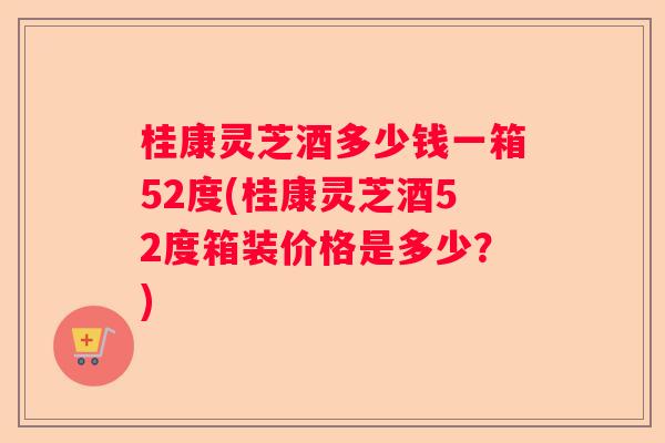 桂康灵芝酒多少钱一箱52度(桂康灵芝酒52度箱装价格是多少？)