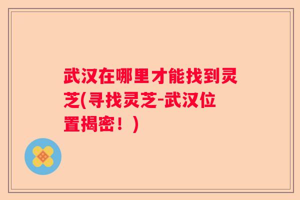 武汉在哪里才能找到灵芝(寻找灵芝-武汉位置揭密！)