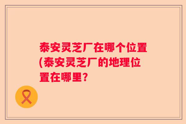 泰安灵芝厂在哪个位置(泰安灵芝厂的地理位置在哪里？