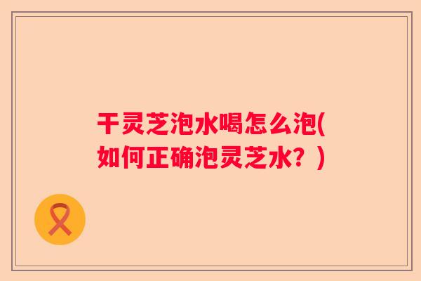 干灵芝泡水喝怎么泡(如何正确泡灵芝水？)