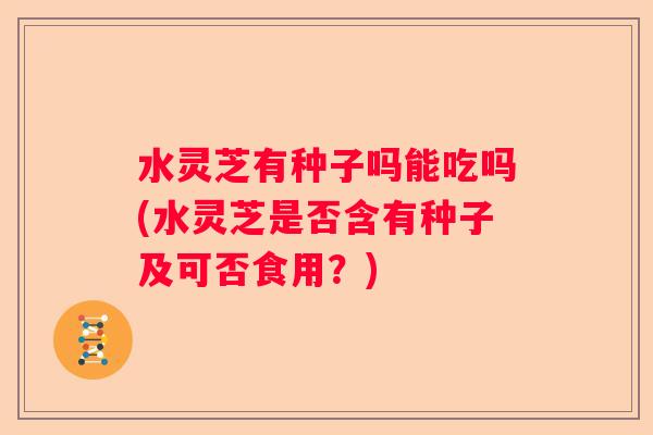 水灵芝有种子吗能吃吗(水灵芝是否含有种子及可否食用？)