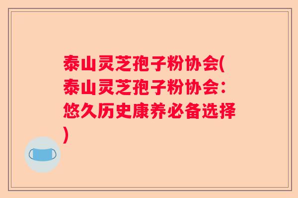 泰山灵芝孢子粉协会(泰山灵芝孢子粉协会：悠久历史康养必备选择)