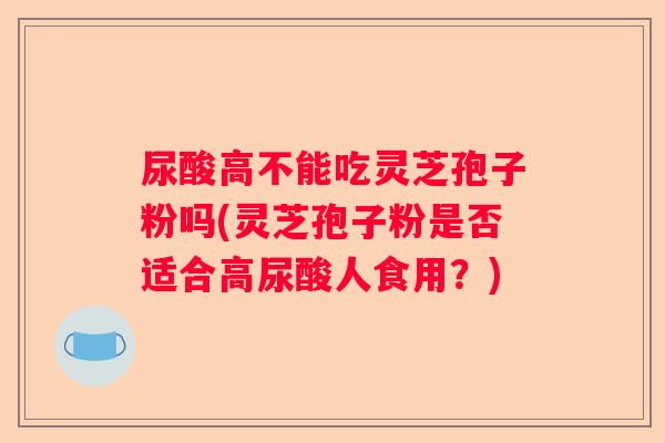 尿酸高不能吃灵芝孢子粉吗(灵芝孢子粉是否适合高尿酸人食用？)
