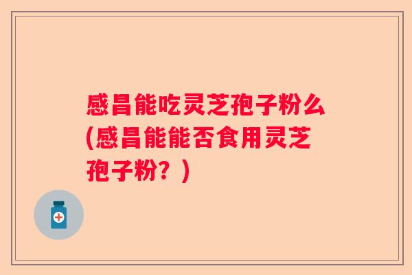 感昌能吃灵芝孢子粉么(感昌能能否食用灵芝孢子粉？)