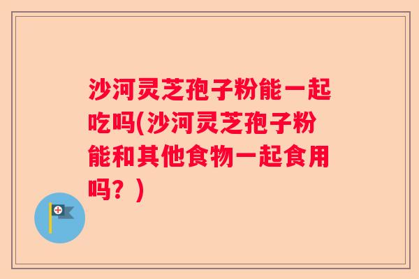 沙河灵芝孢子粉能一起吃吗(沙河灵芝孢子粉能和其他食物一起食用吗？)
