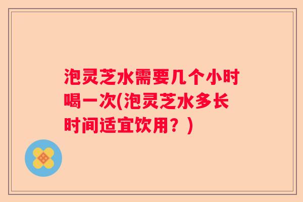 泡灵芝水需要几个小时喝一次(泡灵芝水多长时间适宜饮用？)