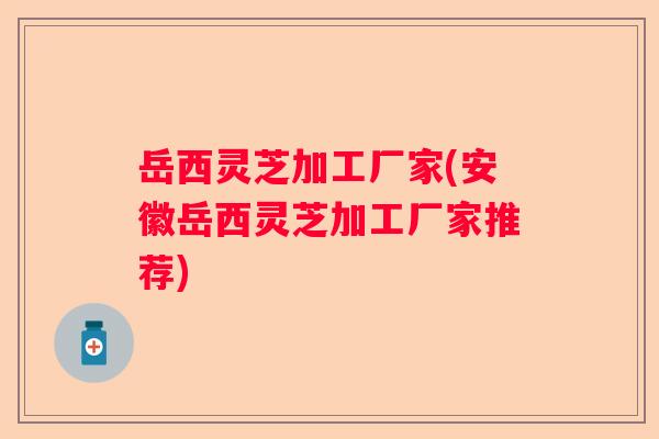 岳西灵芝加工厂家(安徽岳西灵芝加工厂家推荐)