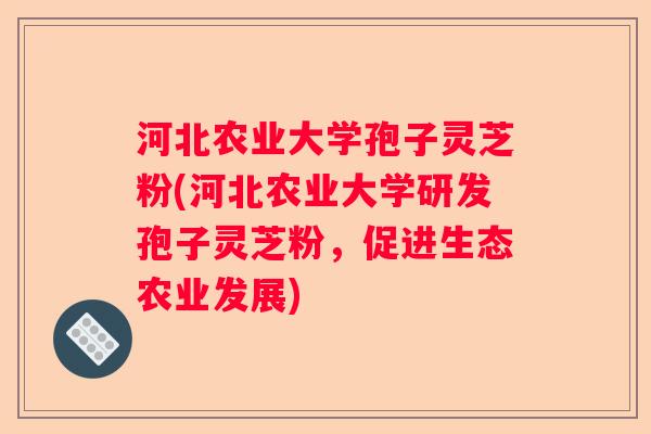 河北农业大学孢子灵芝粉(河北农业大学研发孢子灵芝粉，促进生态农业发展)