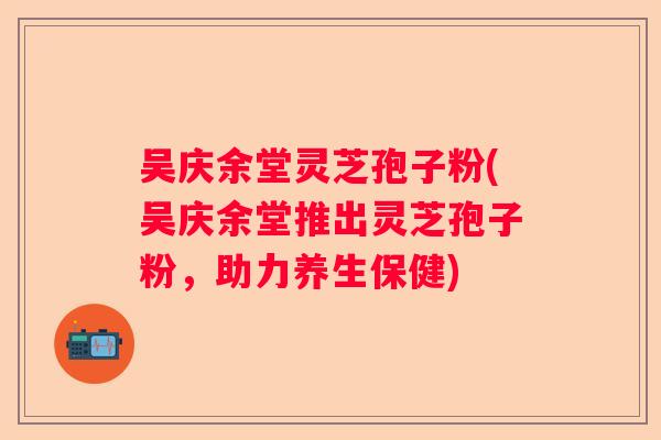 吴庆余堂灵芝孢子粉(吴庆余堂推出灵芝孢子粉，助力养生保健)