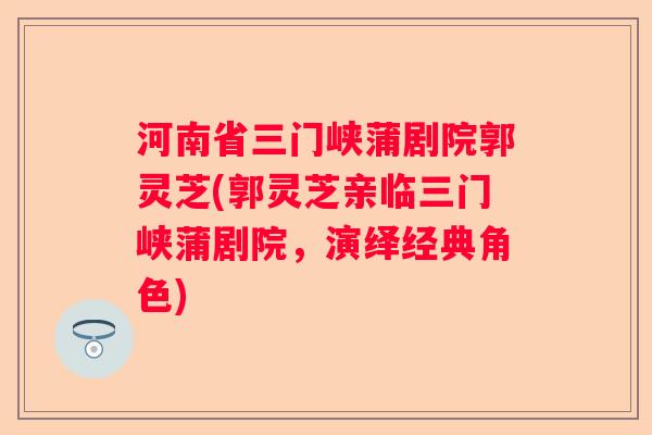 河南省三门峡蒲剧院郭灵芝(郭灵芝亲临三门峡蒲剧院,演绎经典角色) 河南省三门峡蒲剧院郭灵芝(郭灵芝亲临三门峡蒲剧院,演绎经典角色)