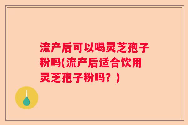 流产后可以喝灵芝孢子粉吗(流产后适合饮用灵芝孢子粉吗？)