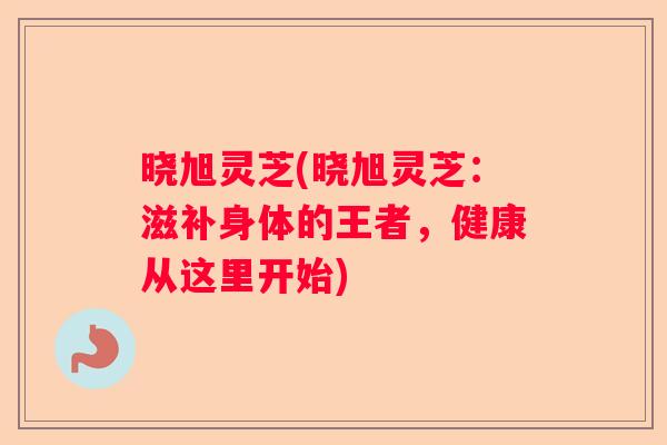 晓旭灵芝(晓旭灵芝：滋补身体的王者，健康从这里开始)