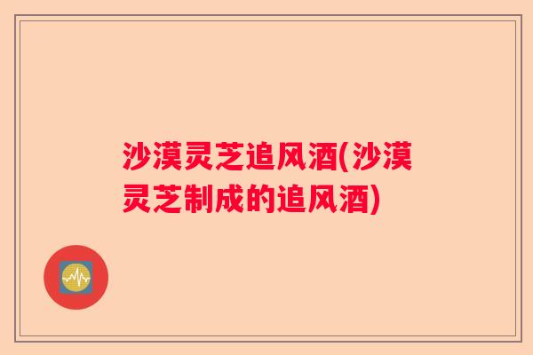 沙漠灵芝追风酒(沙漠灵芝制成的追风酒)