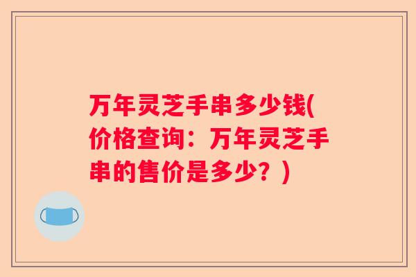 万年灵芝手串多少钱(价格查询：万年灵芝手串的售价是多少？)