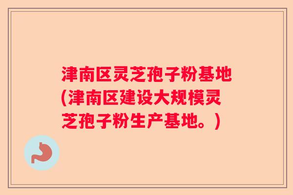 津南区灵芝孢子粉基地(津南区建设大规模灵芝孢子粉生产基地。)