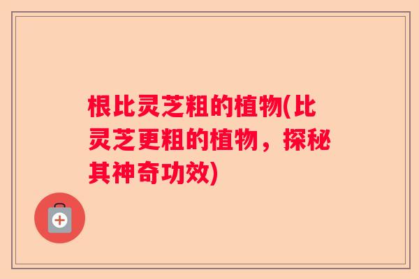 根比灵芝粗的植物(比灵芝更粗的植物，探秘其神奇功效)