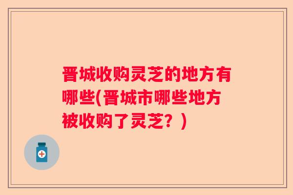 晋城收购灵芝的地方有哪些(晋城市哪些地方被收购了灵芝？)
