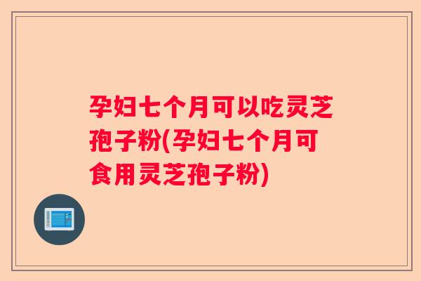 孕妇七个月可以吃灵芝孢子粉(孕妇七个月可食用灵芝孢子粉) 孕妇七个月可以吃灵芝孢子粉(孕妇七个月可食用灵芝孢子粉)