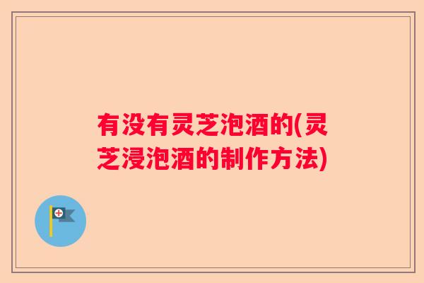 有没有灵芝泡酒的(灵芝浸泡酒的制作方法)