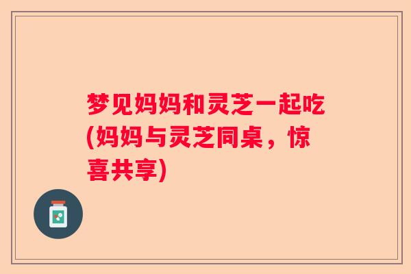 梦见妈妈和灵芝一起吃(妈妈与灵芝同桌，惊喜共享)