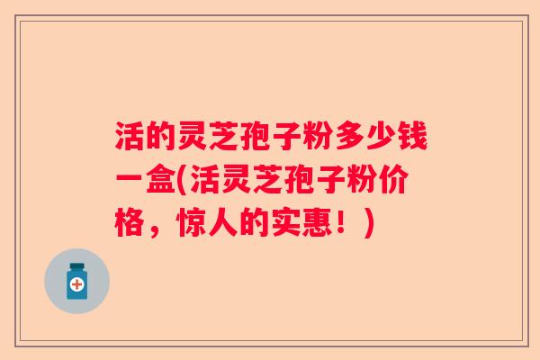 活的灵芝孢子粉多少钱一盒(活灵芝孢子粉价格，惊人的实惠！)