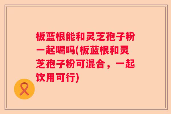板蓝根能和灵芝孢子粉一起喝吗(板蓝根和灵芝孢子粉可混合，一起饮用可行)