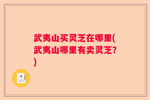 武夷山买灵芝在哪里(武夷山哪里有卖灵芝？)