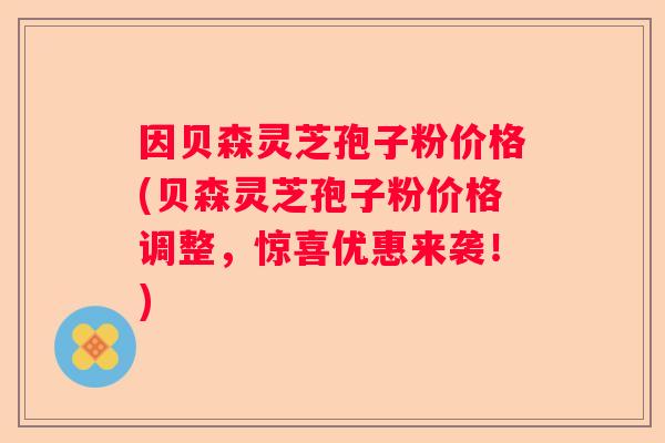 因贝森灵芝孢子粉价格(贝森灵芝孢子粉价格调整，惊喜优惠来袭！)