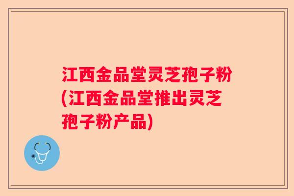 江西金品堂灵芝孢子粉(江西金品堂推出灵芝孢子粉产品)