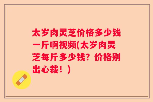 太岁肉灵芝价格多少钱一斤啊视频(太岁肉灵芝每斤多少钱？价格别出心裁！)
