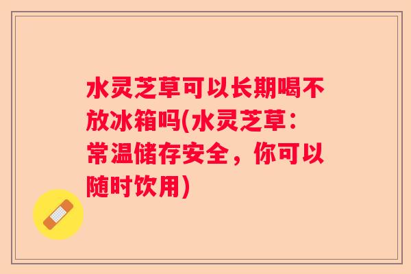水灵芝草可以长期喝不放冰箱吗(水灵芝草：常温储存安全，你可以随时饮用)