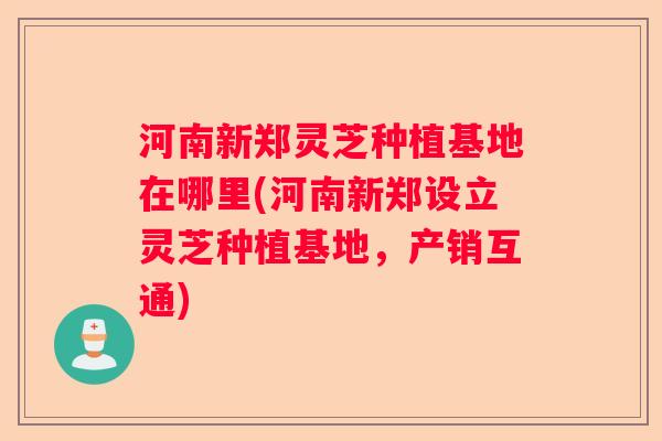 河南新郑灵芝种植基地在哪里(河南新郑设立灵芝种植基地，产销互通)