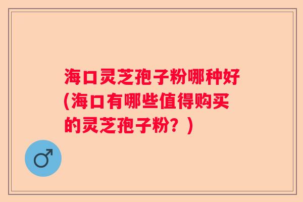 海口灵芝孢子粉哪种好(海口有哪些值得购买的灵芝孢子粉？)