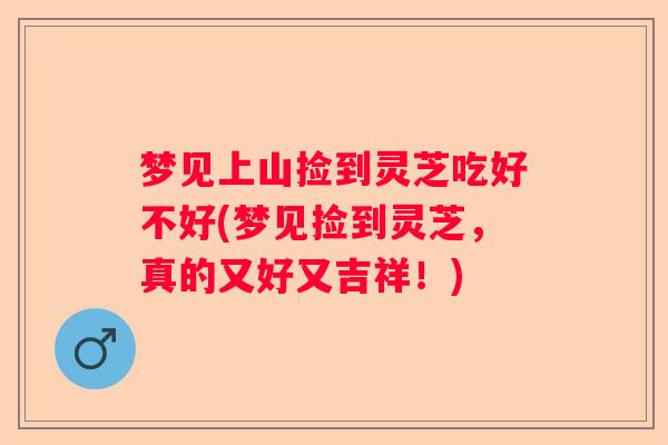 梦见上山捡到灵芝吃好不好(梦见捡到灵芝,真的又好又吉祥!) 梦见上山捡到灵芝吃好不好(梦见捡到灵芝,真的又好又吉祥!)