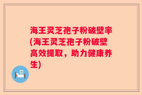 海王灵芝孢子粉破壁率(海王灵芝孢子粉破壁高效提取，助力健康养生)