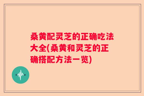 桑黄配灵芝的正确吃法大全(桑黄和灵芝的正确搭配方法一览)