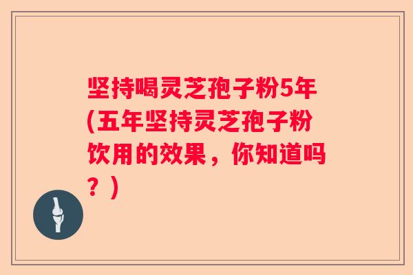 坚持喝灵芝孢子粉5年(五年坚持灵芝孢子粉饮用的效果,你知道吗?) 坚持喝灵芝孢子粉5年(五年坚持灵芝孢子粉饮用的效果,你知道吗?)