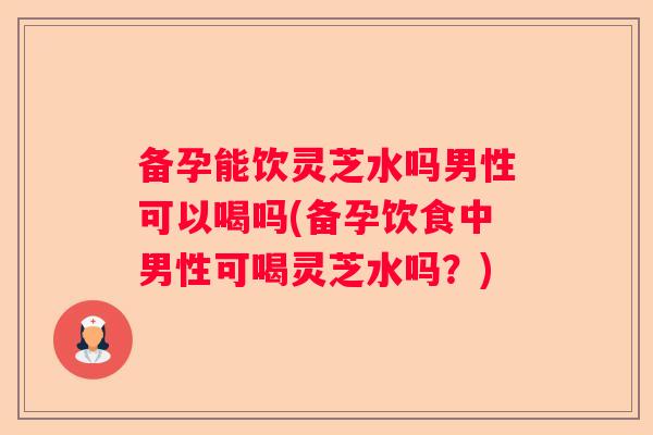 备孕能饮灵芝水吗男性可以喝吗(备孕饮食中男性可喝灵芝水吗？)